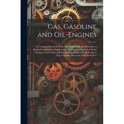 Gas, Gasoline and Oil-Engines: A Complete, Practical Work, Defining Clearly the Elements of Internal Combustion Engineering. Treating Exhaustively On