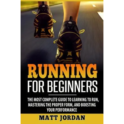 Running for Beginners: The Most Complete Guide to Learning to Run, Mastering the Proper Form, and Boosting Your Performance