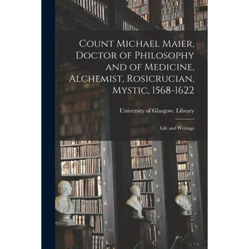 Count Michael Maier, Doctor of Philosophy and of Medicine, Alchemist, Rosicrucian, Mystic, 1568-1622: Life and Writings