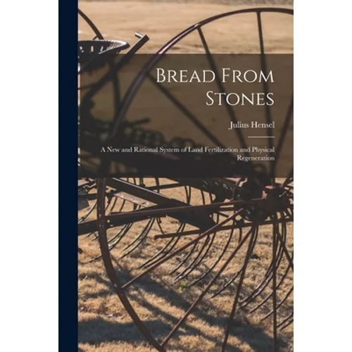 Bread From Stones [microform]: a New and Rational System of Land Fertilization and Physical Regeneration