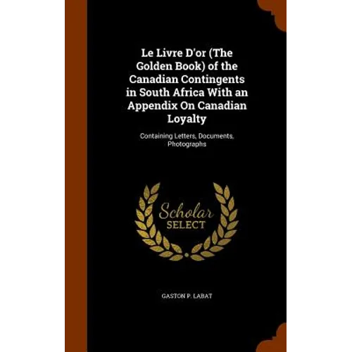 Le Livre D'or (The Golden Book) of the Canadian Contingents in South Africa With an Appendix On Canadian Loyalty: Containing Letters, Documents, Photo