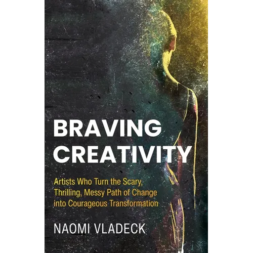 Braving Creativity: Artists Who Turn the Scary, Thrilling, Messy Path of Change into Courageous Transformation