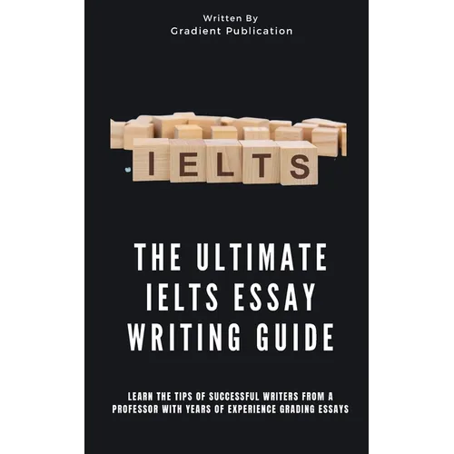 The Ultimate IELTS Essay Writing Guide: Learn The Tips Of Successful Writers From A Professor With Years Of Experience Grading Essays