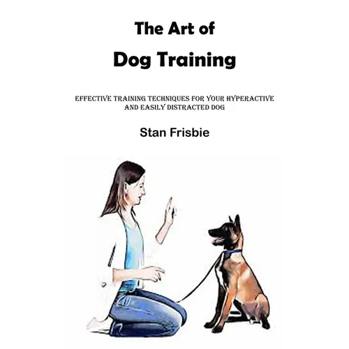 The Art of Dog Training: Effective Training Techniques for Your Hyperactive and Easily Distracted Dog ( Nurturing a Strong Bond and Good Behavior with