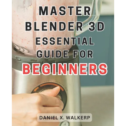 Master Blender 3D: Essential Guide for Beginners: Master the Art of Blender 3D: Unleash Your Creative Genius and Transform Your Imagination into Reali