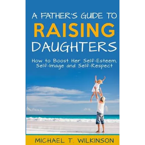 A Father's Guide to Raising Daughters: How to Boost Her Self-Esteem, Self-Image and Self-Respect