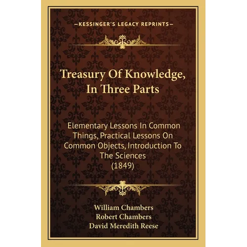 Treasury Of Knowledge, In Three Parts: Elementary Lessons In Common Things, Practical Lessons On Common Objects, Introduction To The Sciences (1849)