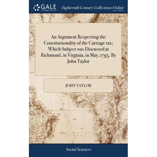 An Argument Respecting the Constitutionality of the Carriage tax; Which Subject was Discussed at Richmond, in Virginia, in May, 1795. By John Taylor