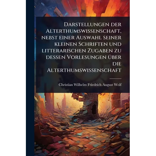 Darstellungen der Alterthumswissenschaft, nebst einer Auswahl seiner kleinen Schriften und litterarischen Zugaben zu dessen Vorlesungen Ã1/4ber die Al