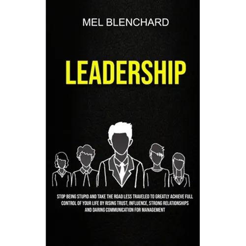 Leadership: Stop Being Stupid And Take The Road Less Traveled To Greatly Achieve Full Control Of Your Life By Rising Trust, Influence, Strong Relation