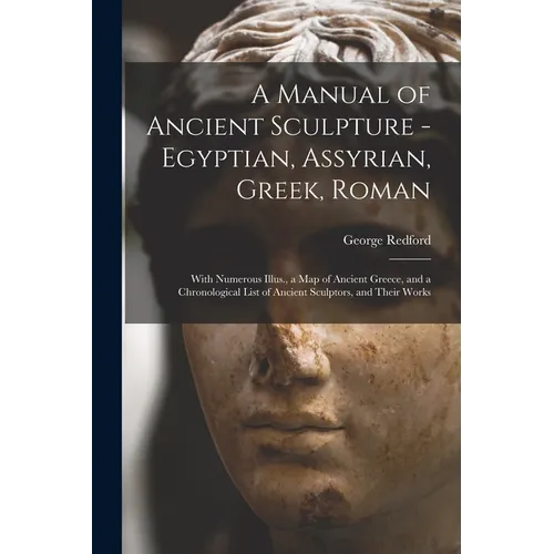 A Manual of Ancient Sculpture - Egyptian, Assyrian, Greek, Roman; With Numerous Illus., a map of Ancient Greece, and a Chronological List of Ancient S