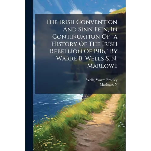 The Irish Convention And Sinn Fein, In Continuation Of "a History Of The Irish Rebellion Of 1916," By Warre B. Wells & N. Marlowe