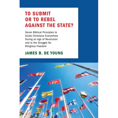To Submit or to Rebel Against the State?: Seven Biblical Principles to Guide Christians Everywhere During an Age of Revolution and in the Struggle for