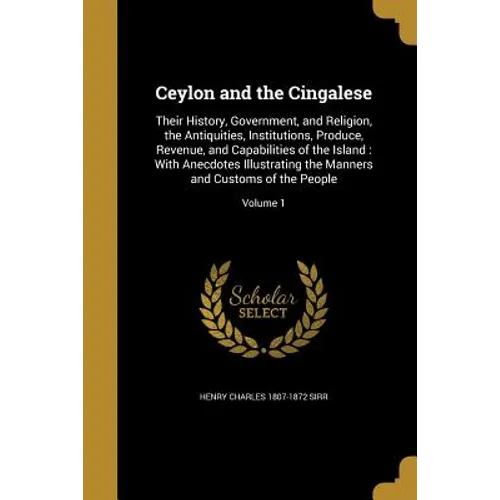 Ceylon and the Cingalese: Their History, Government, and Religion, the Antiquities, Institutions, Produce, Revenue, and Capabilities of the Isla