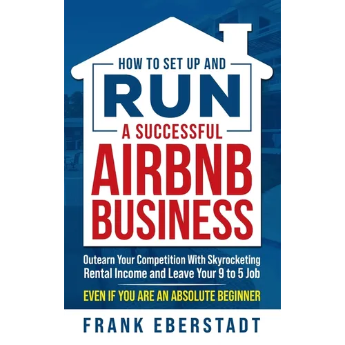 How to Set Up and Run a Successful Airbnb Business: Outearn Your Competition with Skyrocketing Rental Income and Leave Your 9 to 5 Job Even If You Are