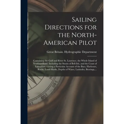 Sailing Directions for the North-American Pilot: Containing the Gulf and River St. Laurence, the Whole Island of Newfoundland, Including the Straits o