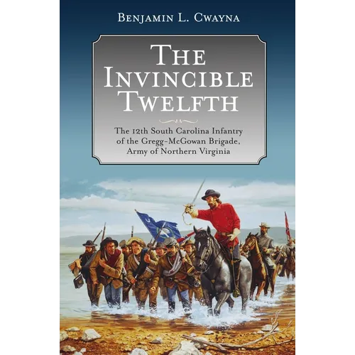 The Invincible Twelfth: The 12th South Carolina Infantry of the Gregg-McGowan Brigade, Army of Northern Virginia