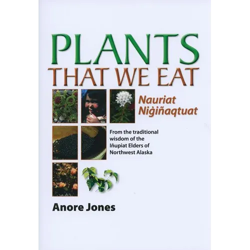 Plants That We Eat: Nauriat Nigiñaqtaut - From the Traditional Wisdom of the Iñupiat Elders of Northwest Alaska
