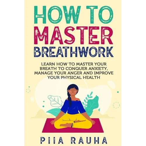 How to Master Breathwork: Learn How to Master Your Breath to Conquer Anxiety, Manage Your Anger and Improve Your Physical Health