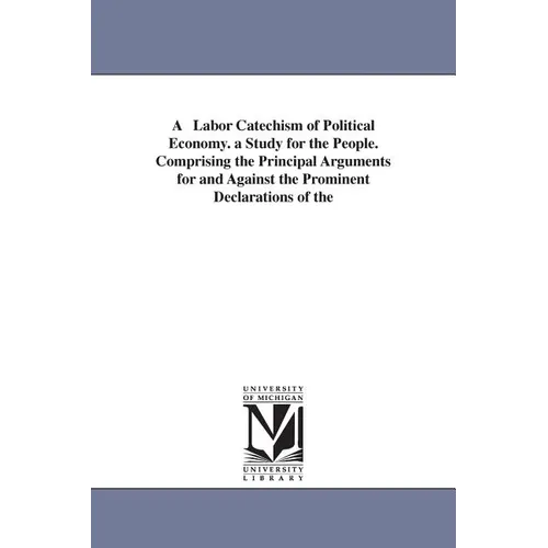 A Labor Catechism of Political Economy. a Study for the People. Comprising the Principal Arguments for and Against the Prominent Declarations of the