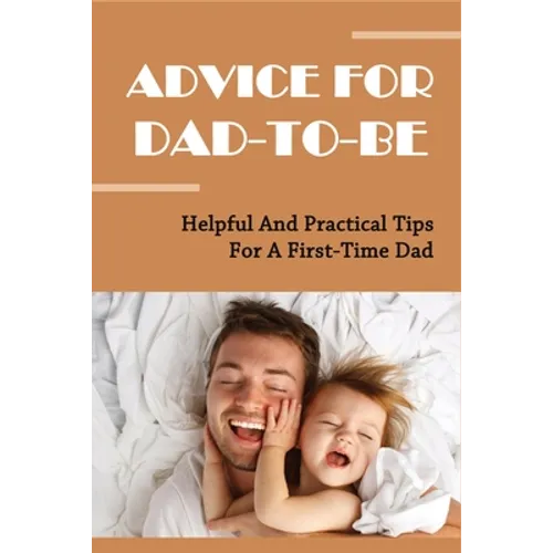 Advice For Dad-To-Be: Helpful And Practical Tips For A First-Time Dad: Things New Dads Need To Know