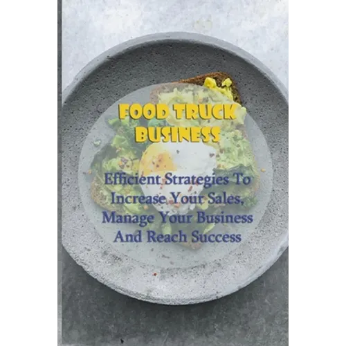 Food Truck Business: Efficient Strategies To Increase Your Sales, Manage Your Business And Reach Success: Starting A Food Truck