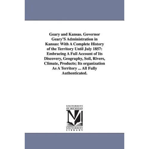 Geary and Kansas. Governor Geary'S Administration in Kansas: With A Complete History of the Territory Until July 1857: Embracing A Full Account of Its