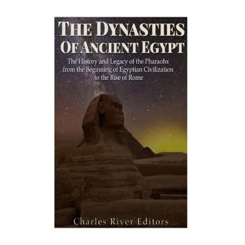 The Dynasties of Ancient Egypt: The History and Legacy of the Pharaohs from the Beginning of Egyptian Civilization to the Rise of Rome