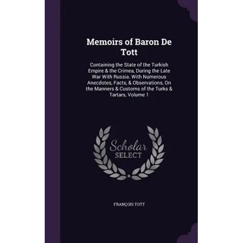 Memoirs of Baron De Tott: Containing the State of the Turkish Empire & the Crimea, During the Late War With Russia. With Numerous Anecdotes, Fac