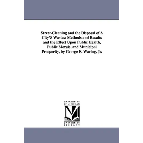 Street-Cleaning and the Disposal of a City's Wastes: Methods and Results and the Effect Upon Public Health, Public Morals, and Municipal Prosperity, B