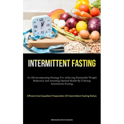 Intermittent Fasting: An All-Encompassing Strategy For Achieving Sustainable Weight Reduction And Attaining Optimal Health By Utilizing Intermittent F