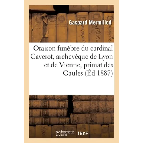 Oraison funèbre de S. E. le cardinal Caverot, archevêque de Lyon et de Vienne, primat des Gaules: Eglise primatiale de Saint-Jean, Lyon, 15 mars 1887