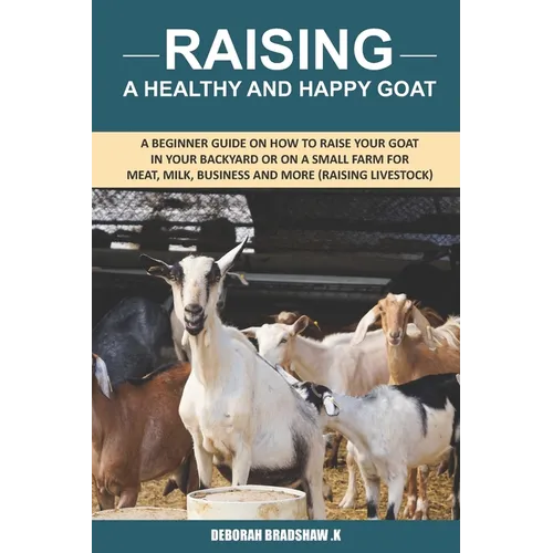 Raising A Healthy And Happy Goat: A beginner Guide on How to raise your goat in Your Backyard or on a Small Farm for meat, milk, business and more (Ra