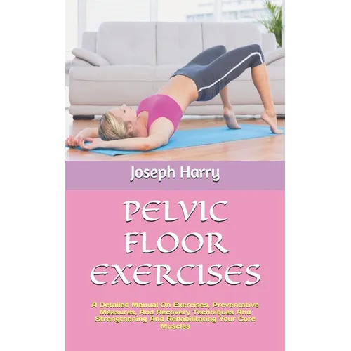 Pelvic Floor Exercises: A Detailed Manual On Exercises, Preventative Measures, And Recovery Techniques And Strengthening And Rehabilitating Yo