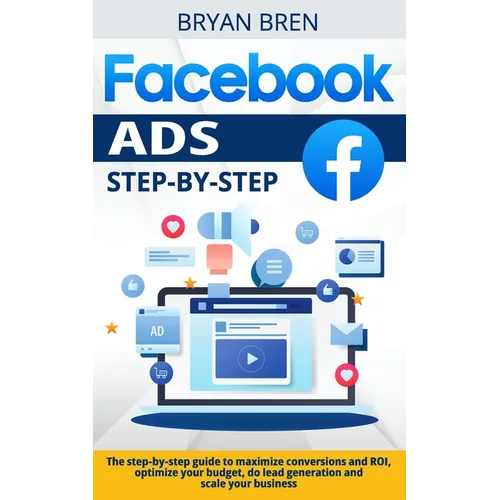 Facebook Ads Step-by-Step: The step-by-step guide to maximize conversions and ROI, optimize your budget, do lead generation and scale your busine