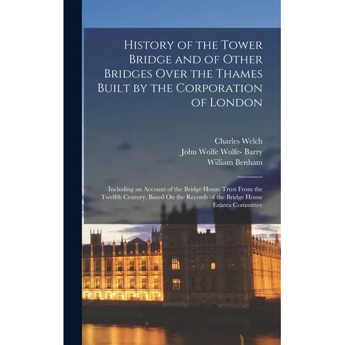 History of the Tower Bridge and of Other Bridges Over the Thames Built by the Corporation of London: Including an Account of the Bridge House Trust Fr