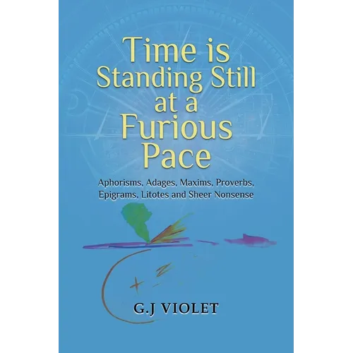 Time Is Standing Still at a Furious Pace: Aphorisms, Adages, Maxims, Proverbs, Epigrams, Litotes and Sheer Nonsense