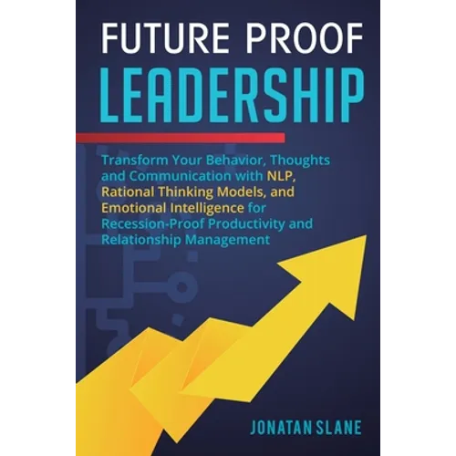 Future Proof Leadership: Transform Your Behavior, Thoughts and Communication with NLP, Rational Thinking Models, and Emotional Intelligence for