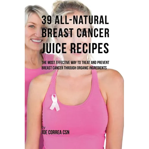 39 All-natural Breast Cancer Juice Recipes: The Most Effective Way to Treat and Prevent Breast Cancer through Organic Ingredients