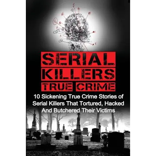 Serial Killers True Crime: 10 Sickening True Crime Stories Of Serial Killers That Tortured, Hacked And Butchered Their Victims