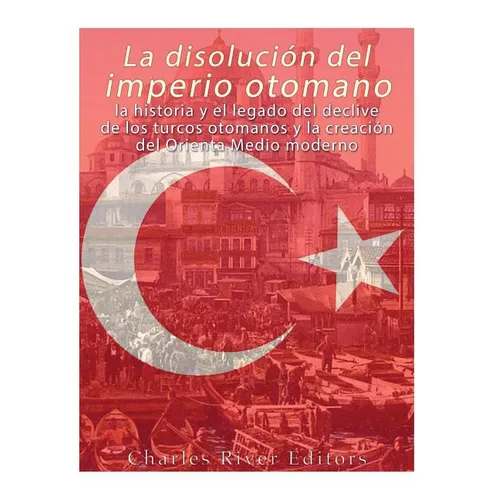La disolución del imperio otomano: La historia y el legado del declive de los turcos otomanos y la creación del Oriente Medio moderno