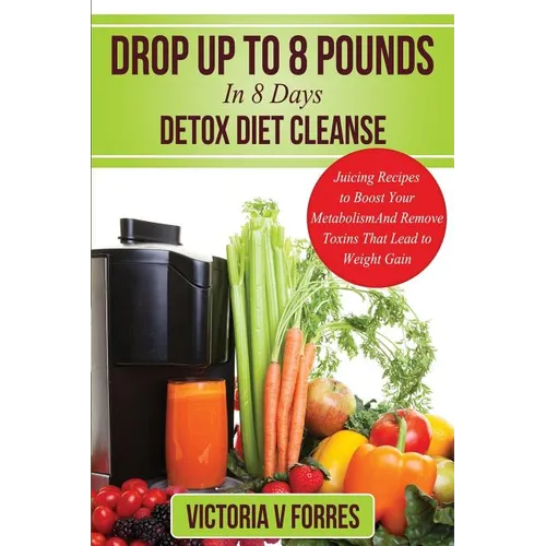 Drop Up To 8 Pounds In 8 Days - Detox Diet Cleanse: Alkalize, Energize - Juicing Recipes To Boost Your Metabolism And Remove Toxins That Lead To Weigh