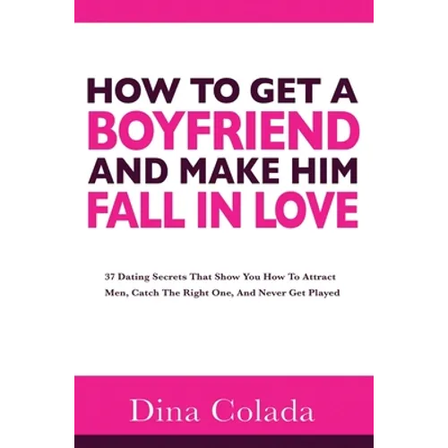 How To Get A Boyfriend And Make Him Fall In Love: 37 Dating Secrets That Show You How To Attract Men, Catch The Right One, And Never Get Played