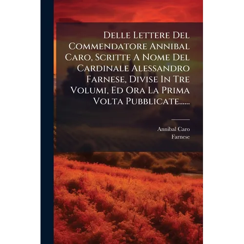 Delle Lettere Del Commendatore Annibal Caro, Scritte A Nome Del Cardinale Alessandro Farnese, Divise In Tre Volumi, Ed Ora La Prima Volta Pubblicate..