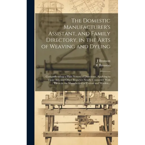 The Domestic Manufacturer's Assistant, and Family Directory, in the Arts of Weaving and Dyeing: Comprehending a Plain System of Directions, Applying t