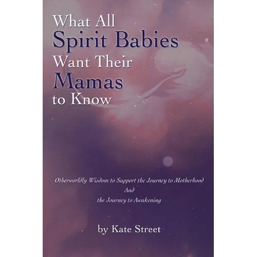 What All Spirit Babies Want Their Mamas to Know: Otherworldly Wisdom to Support the Journey to Motherhood and the Journey to Awakening