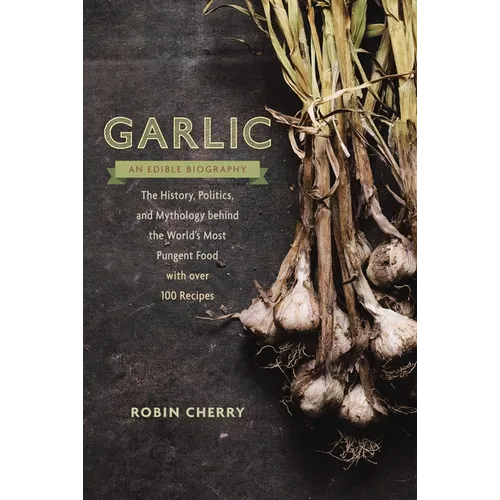 Garlic, an Edible Biography: The History, Politics, and Mythology behind the World's Most Pungent Food--with over 100 Recipes