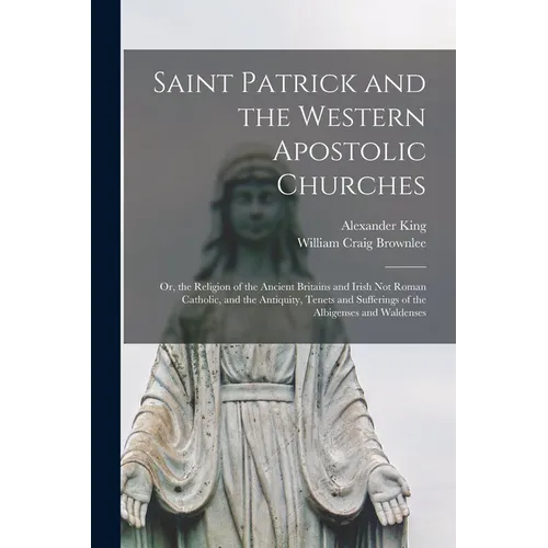 Saint Patrick and the Western Apostolic Churches: Or, the Religion of the Ancient Britains and Irish Not Roman Catholic, and the Antiquity, Tenets and