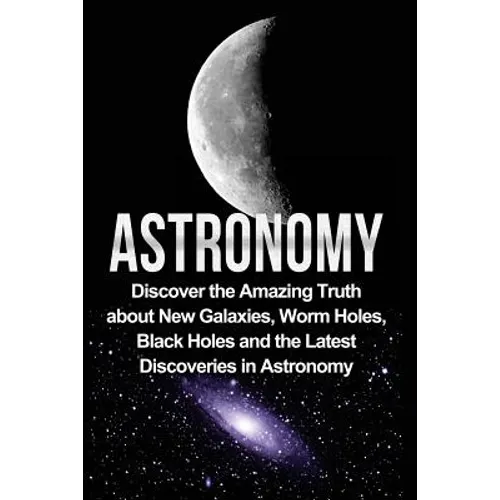 Astronomy: Astronomy For Beginners: Discover The Amazing Truth About New Galaxies, Worm Holes, Black Holes And The Latest Discoveries In Astronomy