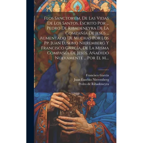Flos Sanctorum, De Las Vidas De Los Santos, Escrito Por ... Pedro De Ribadeneyra De La Compañía De Jesús ... Aumentado De Muchas Por Los Pp. Juan Euse